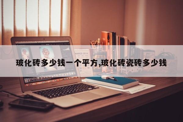 玻化砖多少钱一个平方,玻化砖瓷砖多少钱