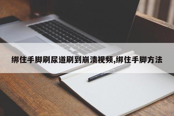 绑住手脚刷尿道刷到崩溃视频,绑住手脚方法