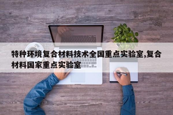 特种环境复合材料技术全国重点实验室,复合材料国家重点实验室
