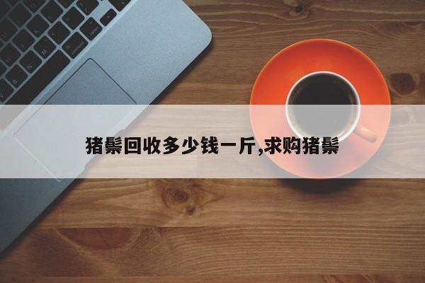 猪鬃回收多少钱一斤,求购猪鬃