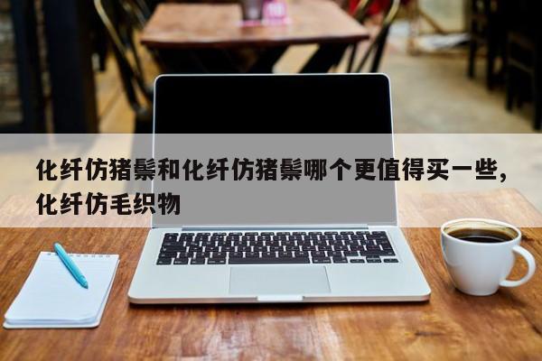 化纤仿猪鬃和化纤仿猪鬃哪个更值得买一些,化纤仿毛织物